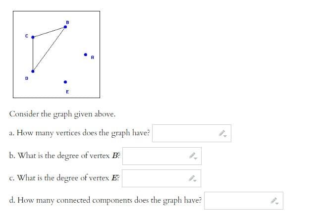 Consider the graph given above.
a. How many vertices does the graph have?
b. What is the degree of vertex B?
c. What is the degree of vertex E?
d. How many connected components does the graph have?

