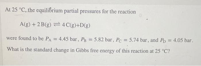 At 25 °C, the equilibrium partial pressures for the reaction
A(g) + 2 B(g) 4 C(g)+D(g)
were found to be PA = 4.45 bar, Pg = 5.82 bar, Pc = 5.74 bar, and Pp = 4.05 bar.
%3D
%3D
What is the standard change in Gibbs free energy of this reaction at 25 °C?
