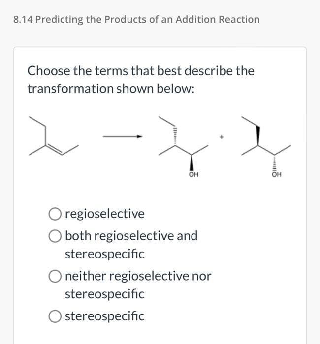 8.14 Predicting the Products of an Addition Reaction
Choose the terms that best describe the
transformation shown below:
он
Он
O regioselective
O both regioselective and
stereospecific
O neither regioselective nor
stereospecific
Ostereospecific
