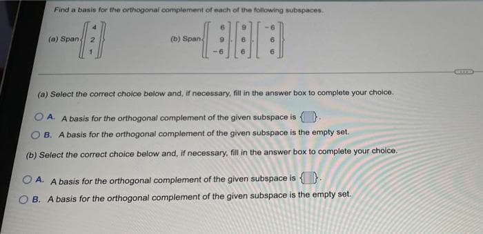 Find a basis for the orthogonal complement of each of the following subspaces.
(a) Span
(b) Span
6.
(a) Select the correct choice below and, if necessary, fill in the answer box to complete your choice.
O A. A basis for the orthogonal complement of the given subspace is { ).
B. A basis for the orthogonal complement of the given subspace is the empty set.
(b) Select the correct choice below and, if necessary, fill in the answer box to complete your choice.
O A. A basis for the orthogonal complement of the given subspace is {}.
B. A basis for the orthogonal complement of the given subspace is the empty set.
