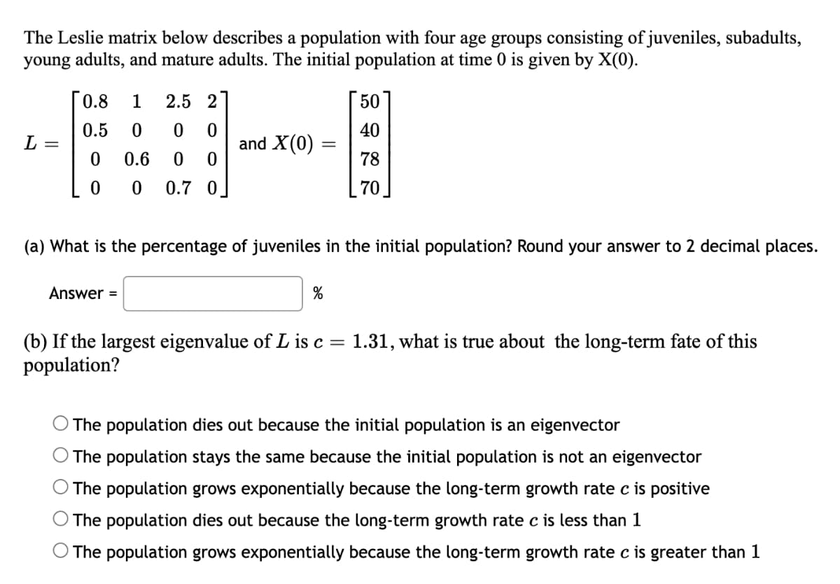 The Leslie matrix below describes a population with four age groups consisting of juveniles, subadults,
young adults, and mature adults. The initial population at time 0 is given by X(0).
0.8
1
2.5 2
50
0.5
40
L =
and X(0) =
0.6
78
0.7 0]
70
(a) What is the percentage of juveniles in the initial population? Round your answer to 2 decimal places.
Answer =
(b) If the largest eigenvalue of L is c= 1.31, what is true about the long-term fate of this
population?
The population dies out because the initial population is an eigenvector
The population stays the same because the initial population is not an eigenvector
The population grows exponentially because the long-term growth rate c is positive
The population dies out because the long-term growth rate c is less than 1
The population grows exponentially because the long-term growth rate c is greater than 1
