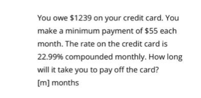 You owe $1239 on your credit card. You
make a minimum payment of $55 each
month. The rate on the credit card is
22.99% compounded monthly. How long
will it take you to pay off the card?
[m] months
