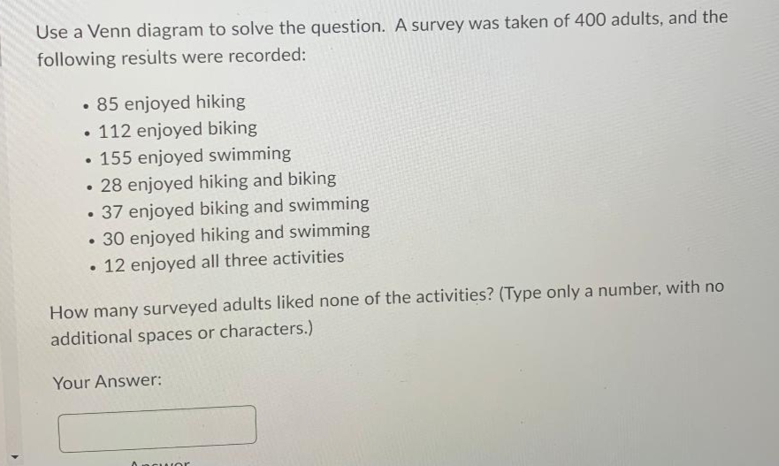 Use a Venn diagram to solve the question. A survey was taken of 400 adults, and the
following results were recorded:
• 85 enjoyed hiking
• 112 enjoyed biking
• 155 enjoyed swimming
• 28 enjoyed hiking and biking
• 37 enjoyed biking and swimming
30 enjoyed hiking and swimming
• 12 enjoyed all three activities
How many surveyed adults liked none of the activities? (Type only a number, with no
additional spaces or characters.)
Your Answer:
