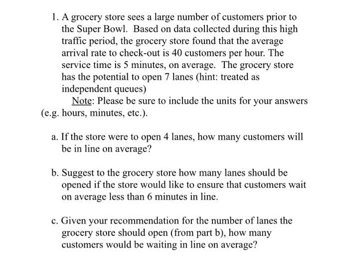 1. A grocery store sees a large number of customers prior to
the Super Bowl. Based on data collected during this high
traffic period, the grocery store found that the average
arrival rate to check-out is 40 customers per hour. The
service time is 5 minutes, on average. The grocery store
has the potential to open 7 lanes (hint: treated as
independent queues)
Note: Please be sure to include the units for your answers
(e.g. hours, minutes, etc.).
a. If the store were to open 4 lanes, how many customers will
be in line on average?
b. Suggest to the grocery store how many lanes should be
opened if the store would like to ensure that customers wait
on average less than 6 minutes in line.
c. Given your recommendation for the number of lanes the
grocery store should open (from part b), how many
customers would be waiting in line on average?