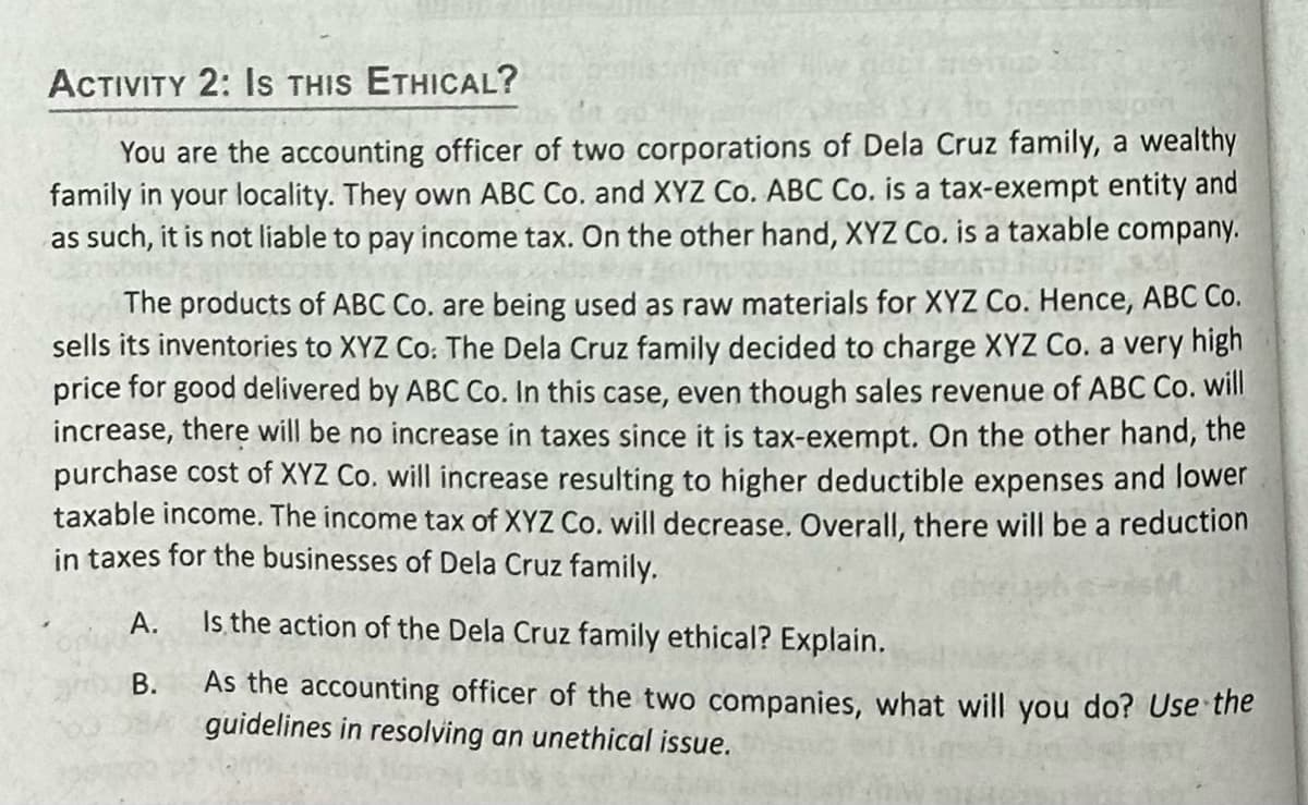 ACTIVITY 2: IS THIS ETHICAL?
You are the accounting officer of two corporations of Dela Cruz family, a wealthy
family in your locality. They own ABC Co. and XYZ Co. ABC Co. is a tax-exempt entity and
as such, it is not liable to pay income tax. On the other hand, XYZ Co. is a taxable company.
The products of ABC Co. are being used as raw materials for XYZ Co. Hence, ABC Co.
sells its inventories to XYZ Co. The Dela Cruz family decided to charge XYZ Co. a very high
price for good delivered by ABC Co. In this case, even though sales revenue of ABC Co. will
increase, there will be no increase in taxes since it is tax-exempt. On the other hand, the
purchase cost of XYZ Co. will increase resulting to higher deductible expenses and lower
taxable income. The income tax of XYZ Co. will decrease. Overall, there will be a reduction
in taxes for the businesses of Dela Cruz family.
A.
B.
Is the action of the Dela Cruz family ethical? Explain.
As the accounting officer of the two companies, what will you do? Use the
guidelines in resolving an unethical issue.