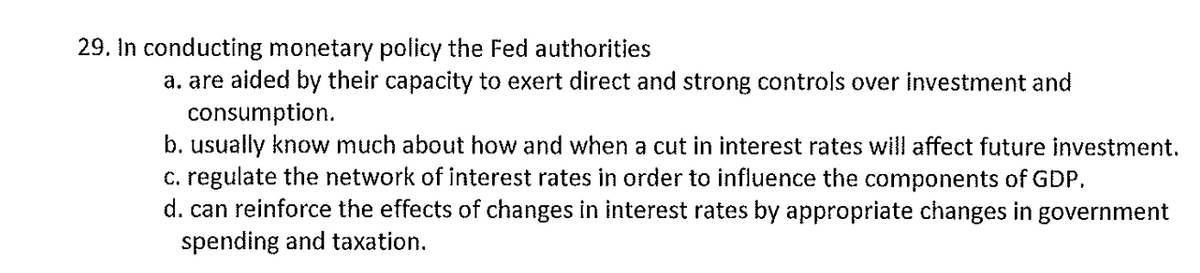 29. In conducting monetary policy the Fed authorities
a. are aided by their capacity to exert direct and strong controls over investment and
consumption.
b. usually know much about how and when a cut in interest rates will affect future investment.
c. regulate the network of interest rates in order to influence the components of GDP.
d. can reinforce the effects of changes in interest rates by appropriate changes in government
spending and taxation.