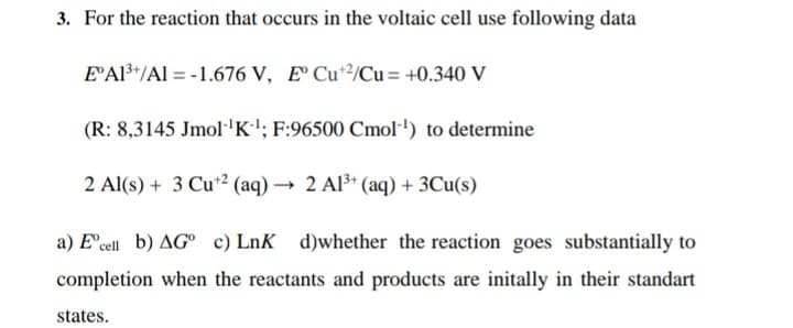 3. For the reaction that occurs in the voltaic cell use following data
E'Al*"/Al = -1.676 V, E Cu/Cu = +0.340 V
(R: 8,3145 Jmol'K'; F:96500 Cmol·') to determine
2 Al(s) + 3 Cu2 (aq) → 2 Al3* (aq) + 3Cu(s)
a) E'cell b) AG° c) LnK d)whether the reaction goes substantially to
completion when the reactants and products are initally in their standart
