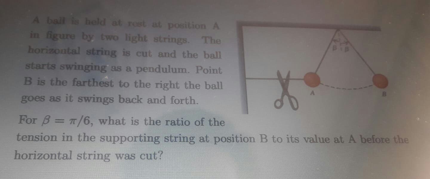 A ball is held at rest at position A
in figure by two light strings. The
horizontal string is cut and the ball
starts swinging as a pendulum. Point
B is the farthest to the right the ball
goes as it swings back and forth.
For B = T/6, what is the ratio of the
tension in the supporting string at position B to its value at A before the
horizontal string was cut?

