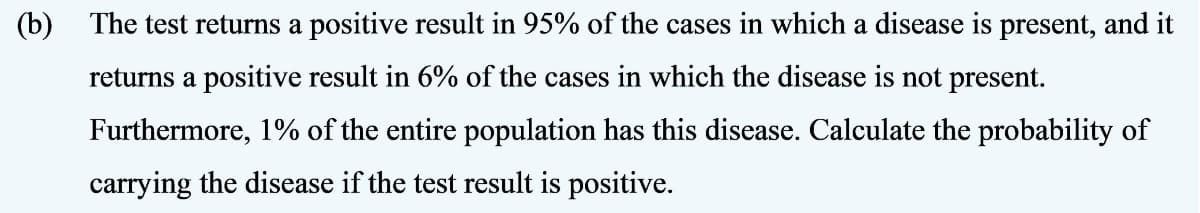 (b) The test returns a positive result in 95% of the cases in which a disease is present, and it
returns a positive result in 6% of the cases in which the disease is not present.
Furthermore, 1% of the entire population has this disease. Calculate the probability of
carrying the disease if the test result is positive.

