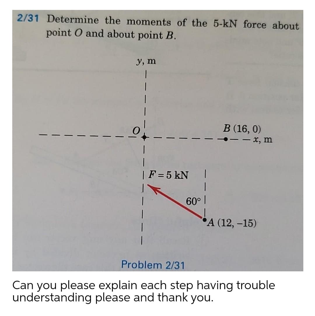 2/31 Determine the moments of the 5-kN force about
point O and about point B.
У, т
В 16, 0)
- x, m
|F = 5 kN
60 I
"А (12, -15)
Problem 2/31
Can you please explain each step having trouble
understanding please and thank you.
