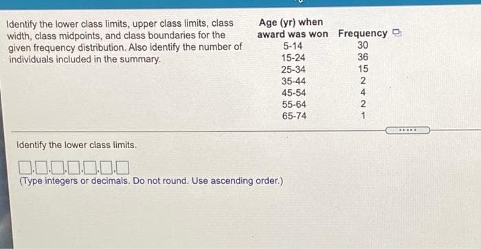Age (yr) when
award was won Frequency
Identify the lower class limits, upper class limits, class
width, class midpoints, and class boundaries for the
given frequency distribution. Also identify the number of
individuals included in the summary.
5-14
30
15-24
36
25-34
15
35-44
4
45-54
55-64
65-74
D.....
Identify the lower class limits.
(Type integers or decimals. Do not round. Use ascending order.)
