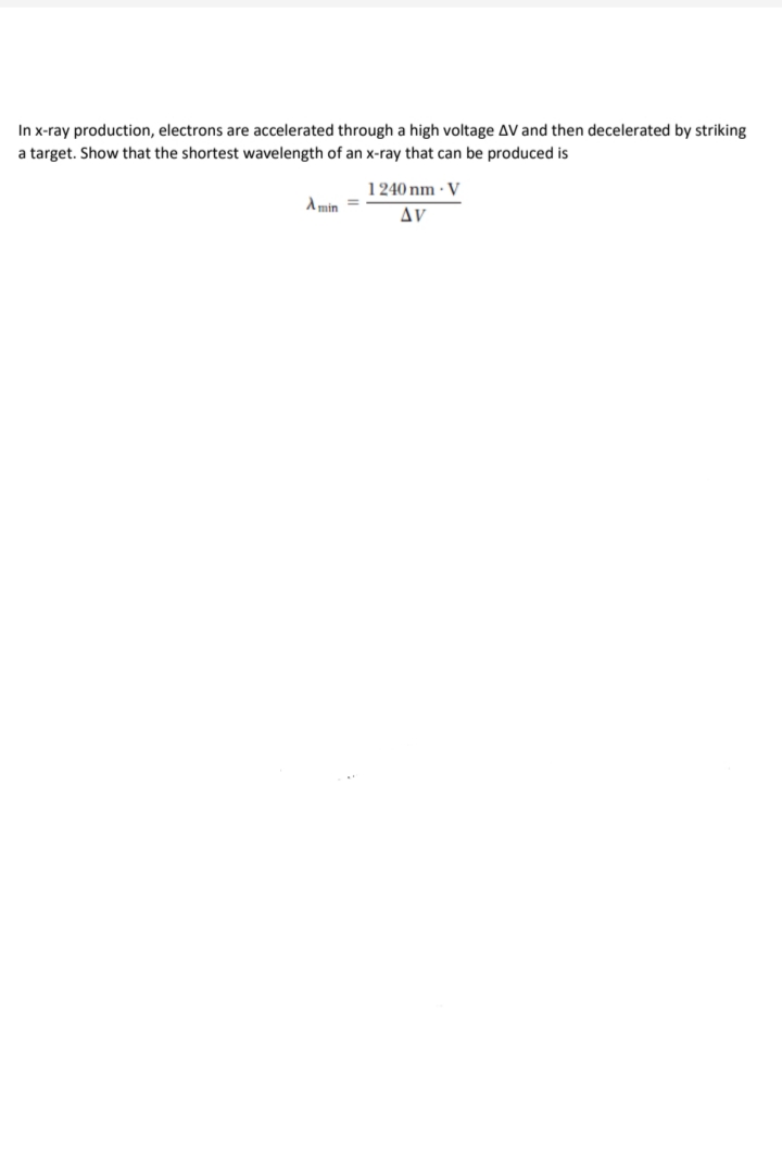 In x-ray production, electrons are accelerated through a high voltage AV and then decelerated by striking
a target. Show that the shortest wavelength of an x-ray that can be produced is
1240 nm · V
A min =
Δν
