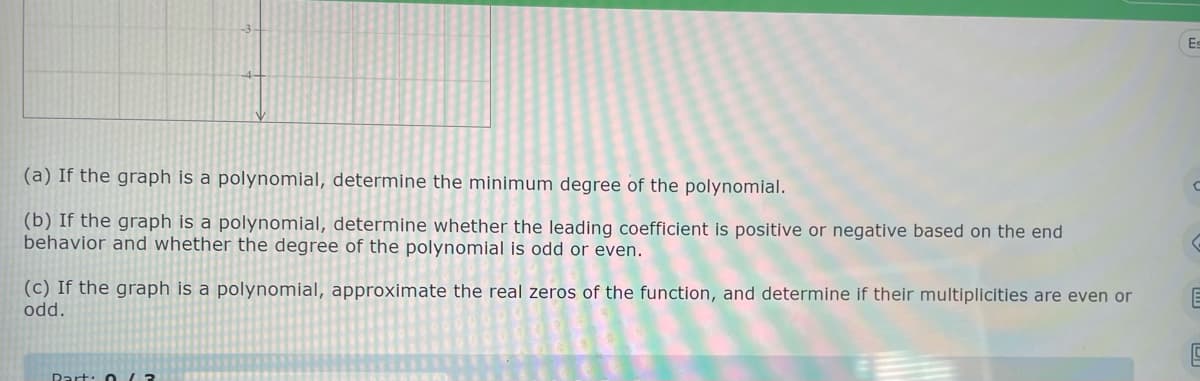 (a) If the graph is a polynomial, determine the minimum degree of the polynomial.
(b) If the graph is a polynomial, determine whether the leading coefficient is positive or negative based on the end
behavior and whether the degree of the polynomial is odd or even.
(c) If the graph is a polynomial, approximate the real zeros of the function, and determine if their multiplicities are even or
odd.
Part: 0/3
Es
C
G