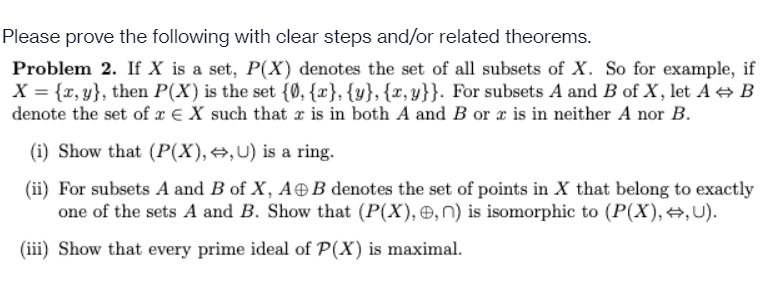 Please prove the following with clear steps and/or related theorems.
Problem 2. If X is a set, P(X) denotes the set of all subsets of X. So for example, if
X = {x, y}, then P(X) is the set {Ø, {x}, {y}, {x, y}}. For subsets A and B of X, let A + B
denote the set of x € X such that r is in both A and B or x is in neither A nor B.
(i) Show that (P(X), →,U) is a ring.
(ii) For subsets A and B of X, A®B denotes the set of points in X that belong to exactly
one of the sets A and B. Show that (P(X), , n) is isomorphic to (P(X), +,U).
(iii) Show that every prime ideal of P(X) is maximal.
