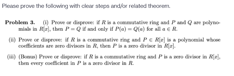 Please prove the following with clear steps and/or related theorem.
Problem 3.
(i) Prove or disprove: if R is a commutative ring and P and Q are polyno-
mials in R[a], then P = Q if and only if P(a) = Q(a) for all a e R.
(ii) Prove or disprove: if R is a commutative ring and P E R[x] is a polynomial whose
coefficients are zero divisors in R, then P is a zero divisor in R[x].
(iii) (Bonus) Prove or disprove: if R is a commutative ring and P is a zero divisor in R[x],
then every coefficient in P is a zero divisor in R.
