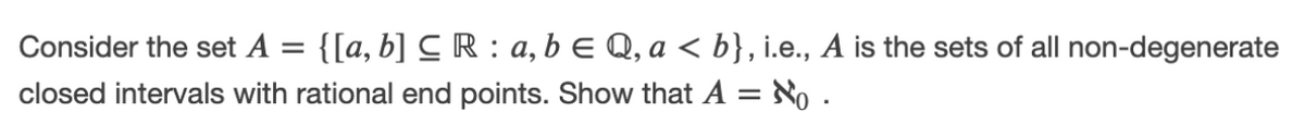 Consider the set A =
{[a, b] C R : a, b E Q, a < b}, i.e., A is the sets of all non-degenerate
closed intervals with rational end points. Show that A = No .
