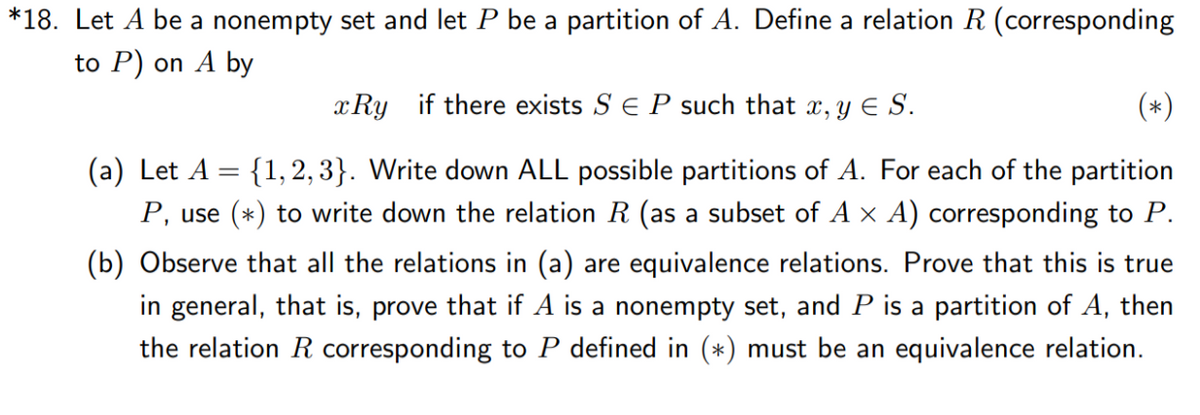 *18. Let A be a nonempty set and let P be a partition of A. Define a relation R (corresponding
to P) on A by
X.
x Ry if there exists S E P such that x, y E S.
(*)
(a) Let A = {1, 2,3}. Write down ALL possible partitions of A. For each of the partition
P, use (*) to write down the relation R (as a subset of A x A) corresponding to P.
(b) Observe that all the relations in (a) are equivalence relations. Prove that this is true
in general, that is, prove that if A is a nonempty set, and P is a partition of A, then
the relation R corresponding to P defined in (*) must be an equivalence relation.
