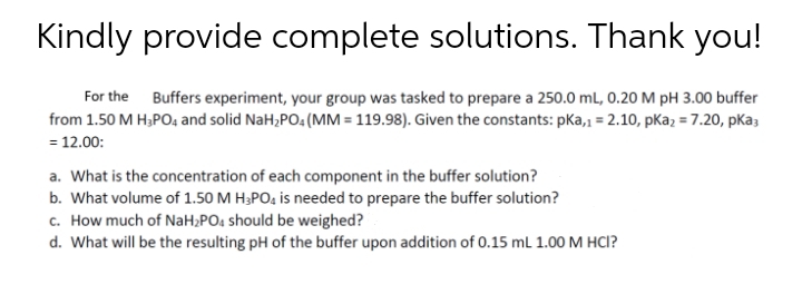 Kindly provide complete solutions. Thank you!
For the Buffers experiment, your group was tasked to prepare a 250.0 ml, 0.20 M pH 3.00 buffer
from 1.50 M H;PO, and solid NaH,PO. (MM = 119.98). Given the constants: pka,, = 2.10, pKa, = 7.20, pKa;
= 12.00:
a. What is the concentration of each component in the buffer solution?
b. What volume of 1.50 M H;PO4 is needed to prepare the buffer solution?
c. How much of NaH;PO4 should be weighed?
d. What will be the resulting pH of the buffer upon addition of 0.15 mL 1.00 M HCI?
