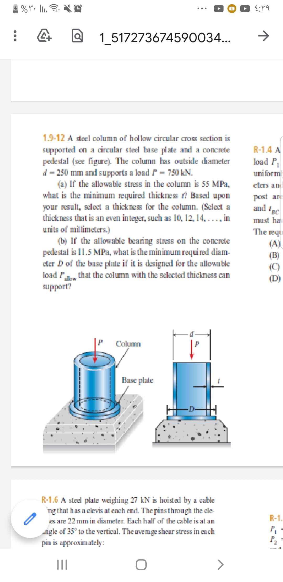 1 517273674590034...
1.9-12 A steel column of hollow circular cross section is
R-1.4 A
load P
uni form
supported on a circular steel base plate and a concrete
pedestal (see figure). The column has outside diameter
d = 250 mm and supports a load P = 750 kN.
(a) If the allowable stress in the column is 55 MPa,
what is the minimum required thickness ? Based upon
your result, select a thickness for the column. (Select a
thickness that is an even integer, such as 10, 12, 14, . .., in
units of millimeters.)
(b) If the allowable bearing stress on the concrete
pedestal is 11.5 MPa, what is the min imum requi red diam-
eter D of the base plate if it is designed for the allowable
load P that the column with the selected thickness can
support?
eters an
post are
and 'BC
must ha
The reqi
(A)
(B)
(C)
(D)
Column
Base plate
R-1.6 A steel plate wei ghing 27 kN is hoisted by a cable
'ng that has a clevis at each end. The pins through the cle
es are 22 mm in diameter. Each half of the cable is at an
R-1.
Angle of 35° to the vertical. The average shear stress in ea ch
pin is approximately:
P,
P2
II
>
