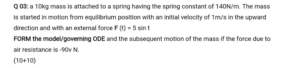 Q 03: a 10kg mass is attached to a spring having the spring constant of 140N/m. The mass
is started in motion from equilibrium position with an initial velocity of 1m/s in the upward
direction and with an external force F (t) = 5 sin t
FORM the model/governing ODE and the subsequent motion of the mass if the force due to
air resistance is -90v N.
(10+10)
