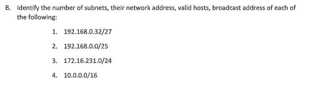 B. Identify the number of subnets, their network address, valid hosts, broadcast address of each of
the following:
1. 192.168.0.32/27
2. 192.168.0.0/25
3. 172.16.231.0/24
4. 10.0.0.0/16
