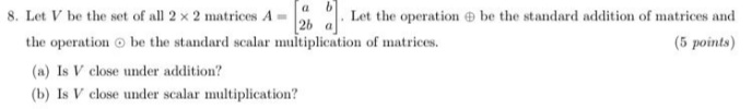 8. Let V be the set of all 2 x 2 matrices A
Let the operation be the standard addition of matrices and
26
the operation o be the standard scalar multiplication of matrices.
(5 points)
(a) Is V close under addition?
(b) Is V close under scalar multiplication?
