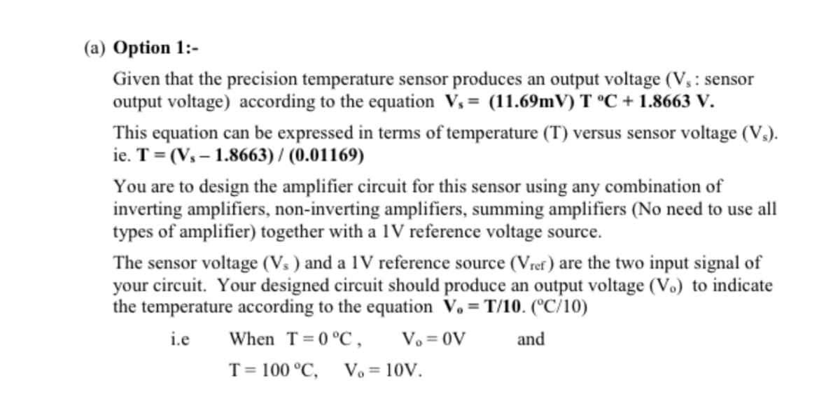 (a) Option 1:-
Given that the precision temperature sensor produces an output voltage (V₁: sensor
output voltage) according to the equation V₁= (11.69mV) T °C +1.8663 V.
This equation can be expressed in terms of temperature (T) versus sensor voltage (V₁).
ie. T = (V₁-1.8663) / (0.01169)
You are to design the amplifier circuit for this sensor using any combination of
inverting amplifiers, non-inverting amplifiers, summing amplifiers (No need to use all
types of amplifier) together with a IV reference voltage source.
The sensor voltage (Vs) and a 1V reference source (Vref) are the two input signal of
your circuit. Your designed circuit should produce an output voltage (V.) to indicate
the temperature according to the equation V.=T/10. (°C/10)
i.e
When T = 0 °C, Vo = OV
and
T = 100 °C, Vo = 10V.