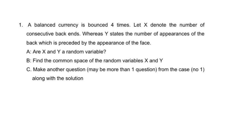 1. A balanced currency is bounced 4 times. Let X denote the number of
consecutive back ends. Whereas Y states the number of appearances of the
back which is preceded by the appearance of the face.
A: Are X and Y a random variable?
B: Find the common space of the random variables X and Y
C. Make another question (may be more than 1 question) from the case (no 1)
along with the solution
