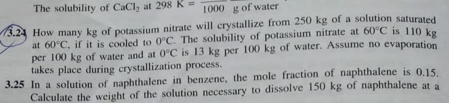 The solubility of CaCl, at 298 K =
1000 g of water
How many kg of potassium nitrate will crystallize from 250 kg of a solution saturated
at 60°C, if it is cooled to 0°C. The solubility of potassium nitrate at 60°C is 110 ko
per 100 kg of water and at 0°C is 13 kg per 100 kg of water. Assume no evaporation
takes place during crystallization process.
3.25 In a solution of naphthalene in benzene, the mole fraction of naphthalene is 0.15.
Calculate the weight of the solution necessary to dissolve 150 kg of naphthalene at a

