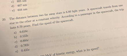 c)
805 nm
d) 467 nm
e) 644 nm
20. The distance between two far away stars is 6.80 light years. A spacecraft travels from one
star to the other at a constant velocity. According to a passenger in the spacecraft, the trip
lasts 8.70 years. Find the speed of the spacecraft.
a) 0.616c
b) 0.533e
c) 0.884c
d) 0.782c
e) 0.435c
I00 Mey of kinetic energy, what is its speed?
