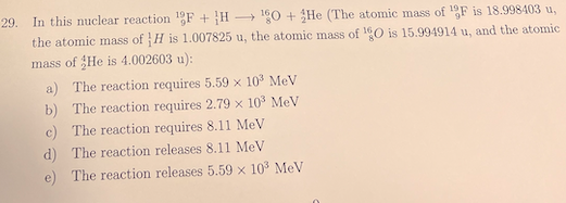 29. In this nuclear reaction F + H 0 + He (The atomic mass of F is 18.998403 u,
the atomic mass of H is 1.007825 u, the atomic mass of 10 is 15.994914 u, and the atomic
mass of He is 4.002603 u):
a) The reaction requires 5.59 x 103 MeV
The reaction requires 2.79 x 10 MeV
b)
The reaction requires 8.11 MeV
c)
d)
The reaction releases 8.11 MeV
e)
The reaction releases 5.59 x 10 MeV
