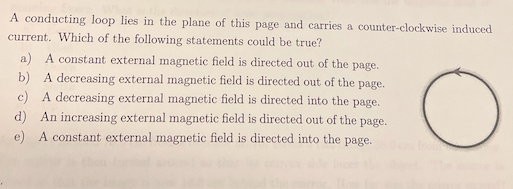 A conducting loop lies in the plane of this page and carries a counter-clockwise induced
current. Which of the following statements could be true?
a) A constant external magnetic field is directed out of the
page.
b) A decreasing external magnetic field is directed out of the page.
c) A decreasing external magnetic field is directed into the page.
d) An increasing external magnetic field is directed out of the page.
e) A constant external magnetic field is directed into the page.
