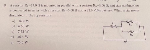 A resistor R2=17.0 N is mounted in parallel with a resistor R3=8.00 2, and this combination
is connected in series with a resistor R1=5.00 N and a 22.0 Volts battery. What is the power
6.
dissipated in the R2 resistor?
a) 16.4 W
ww
b) 6.53 W
c) 7.73 W
R,
d) 46.4 W
e) 75.5 W
