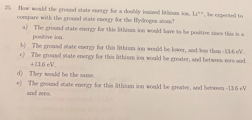 25.
How would the ground state energy for a doubly ionized lithium ion, Lit, be expected to
compare with the ground state energy for the Hydrogen atom?
a) The ground state energy for this lithium ion would have to be positive since this is a
positive ion.
b) The ground state energy for this lithium ion would be lower, and less than -13.6 eV,
c) The ground state energy for this lithium ion would be greater, and between zero and
+13.6 eV.
d) They would be the same.
e) The ground state energy for this lithium ion would be greater, and between -13.6 eV
and zero.
