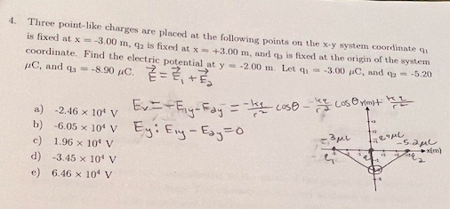 Three point-like charges are placed at the following points on the x-y system coordinate qi
is fixed at x = -3.00 m, 92 is fixed at x+3.00 m, and ga is fixed at the origin of the system
coordinate. Find the electric potential at y - -2.00 m. Let q -3.00 uC, and qa= -5.20
4.
µC, and q3 = -8.90 µC. =E +
a) -2.46 x 10 V
b) -6.05 x 10* V Ey: Eny-Esy=0
c) 1.96 x 10 V
-S.aul
d) -3.45 x 10 V
e) 6.46 x 10 V
