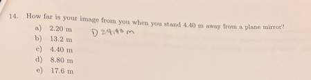 14. How far is your image from you when you stand 4.40 m away from a plane mirror?
a) 2.20 m
b) 13.2 m
D 24140 m
c) 4.40 m
d) 8.80 m
e) 17.6 m
