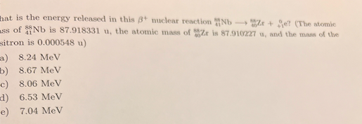 hat is the emergy released in this 8+ nuclear reaction Nb
Ze + Se? (The atomic
ass of Nb is 87.918331 u, the atomic mass of Zr is 87.910227 u, and the mass of the
sitron is 0.000548 u)
a) 8.24 MeV
b) 8.67 MeV
c) 8.06 MeV
d) 6.53 MeV
e) 7.04 MeV
