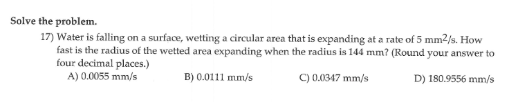 Solve the problem.
17) Water is falling on a surface, wetting a circular area that is expanding at a rate of 5 mm2/s. How
fast is the radius of the wetted area expanding when the radius is 144 mm? (Round your answer to
four decimal places.)
A) 0.0055 mm/s
B) 0.0111 mm/s
C) 0.0347 mm/s
D) 180.9556 mm/s
