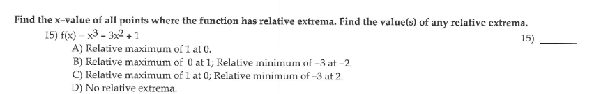 Find the x-value of all points where the function has relative extrema. Find the value(s) of any relative extrema.
15) f(x) = x3 – 3x2 + 1
A) Relative maximum of 1 at 0.
B) Relative maximum of 0 at 1; Relative minimum of -3 at -2.
C) Relative maximum of 1 at 0; Relative minimum of -3 at 2.
D) No relative extrema.
15)
