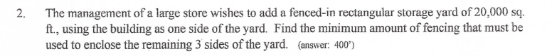 The management of a large store wishes to add a fenced-in rectangular storage yard of 20,000 sq.
ft., using the building as one side of the yard. Find the minimum amount of fencing that must be
used to enclose the remaining 3 sides of the yard. (answer: 400")
2.
