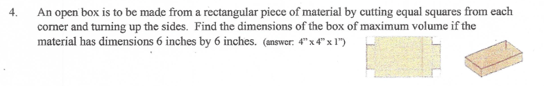 An open box is to be made from a rectangular piece of material by cutting equal squares from each
corner and turning up the sides. Find the dimensions of the box of maximum volume if the
material has dimensions 6 inches by 6 inches. (answer: 4"x 4" x 1")
4.
