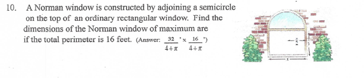 10. A Norman window is constructed by adjoining a semicircle
on the top of an ordinary rectangular window. Find the
dimensions of the Norman window of maximum are
if the total perimeter is 16 feet. (Answer: 32 *x_16 ")
