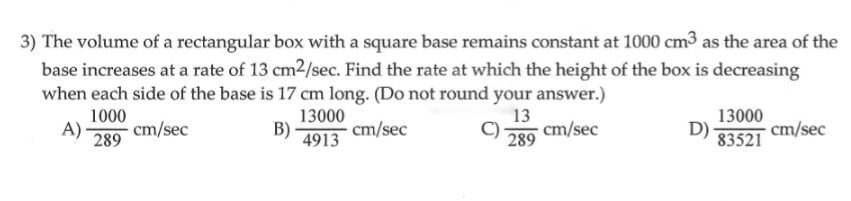 3) The volume of a rectangular box with a square base remains constant at 1000 cm³ as the area of the
base increases at a rate of 13 cm2/sec. Find the rate at which the height of the box is decreasing
when each side of the base is 17 cm long. (Do not round your answer.)
13000
D)
1000
13000
A)·
13
cm/sec
289
cm/sec
B)
·cm/sec
cm/sec
289
4913
83521
