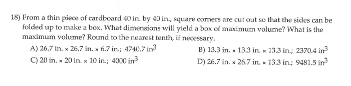 18) From a thin piece of cardboard 40 in. by 40 in., square corners are cut out so that the sides can be
folded up to make a box. What dimensions will yield a box of maximum volume? What is the
maximum volume? Round to the nearest tenth, if necessary.
A) 26.7 in. x 26.7 in. x 6.7 in.; 4740.7 in3
B) 13.3 in. x 13.3 in. x 13.3 in.; 2370.4 in3
D) 26.7 in. x 26.7 in. x 13.3 in.; 9481.5 in3
C) 20 in. x 20 in. x 10 in.; 4000 in3
