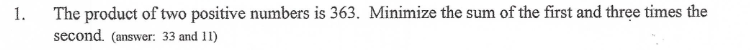 1.
The product of two positive numbers is 363. Minimize the sum of the first and three times the
second. (answer: 33 and 11)
