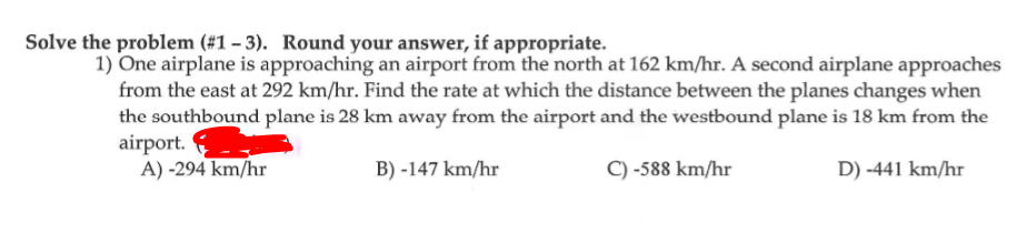 Solve the problem (#1 – 3). Round your answer, if appropriate.
1) One airplane is approaching an airport from the north at 162 km/hr. A second airplane approaches
from the east at 292 km/hr. Find the rate at which the distance between the planes changes when
the southbound plane is 28 km away from the airport and the westbound plane is 18 km from the
airport.
A) -294 km/hr
B) -147 km/hr
C) -588 km/hr
D) -441 km/hr
