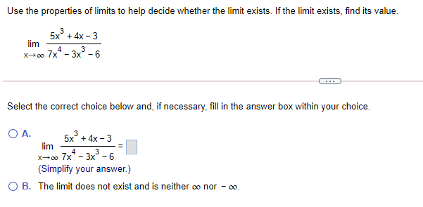Use the properties of limits to help decide whether the limit exists. If the limit exists, find its value.
5x + 4x - 3
lim
x-o 7x* - 3x -6
Select the correct choice below and, if necessary, fill in the answer box within your choice.
O A.
5x° + 4x - 3
lim
4
3
Xco 7x
Зx - 6
(Simplify your answer.)
O B. The limit does not exist and is neither oo nor - 0o.
