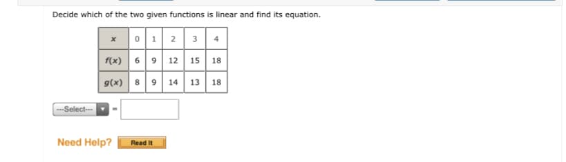 Decide which of the two given functions is linear and find its equation.
x 01 2
3
4
f(x) 69 12 15 18
g(x)
8 9 14 13 18
--Select--
Need Help?
Read It

