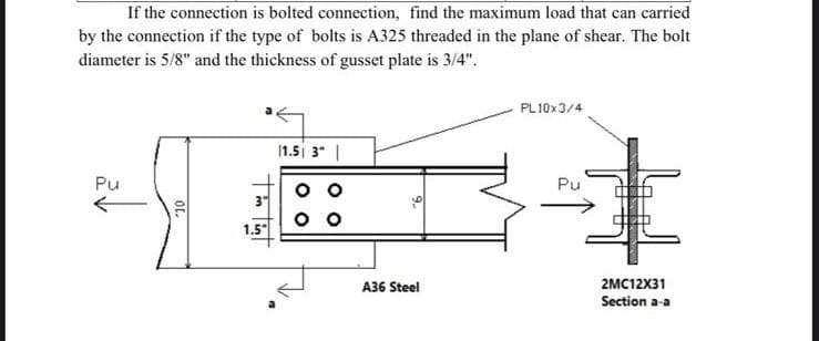 If the connection is bolted connection, find the maximum load that can carried
by the connection if the type of bolts is A325 threaded in the plane of shear. The bolt
diameter is 5/8" and the thickness of gusset plate is 3/4".
PL10x3/4
11.5| 3 |
Pu
Pu
10
3
1.5"
00
A36 Steel
2MC12X31
Section a-a