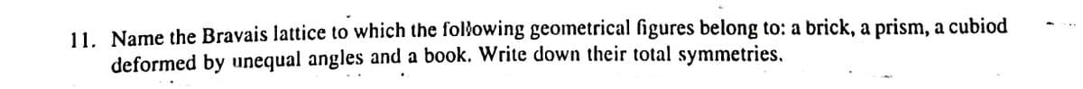 11. Name the Bravais lattice to which the following geometrical figures belong to: a brick, a prism, a cubiod
deformed by unequal angles and a book. Write down their total symmetries,
